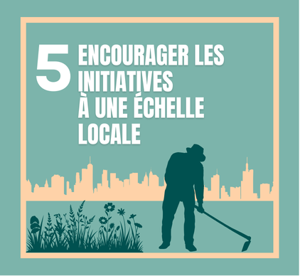 5.	Encourager et soutenir les initiatives environnementales individuelles et collectives à une échelle locale (école, quartier, etc.) : 